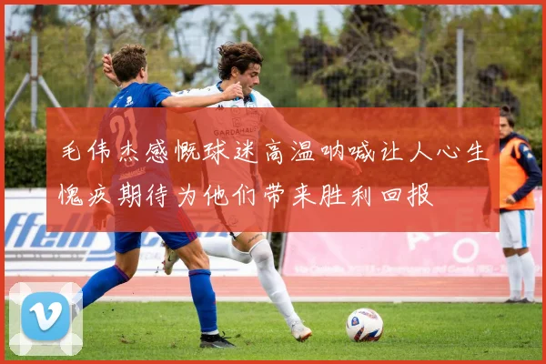 毛伟杰感慨球迷高温呐喊让人心生愧疚期待为他们带来胜利回报