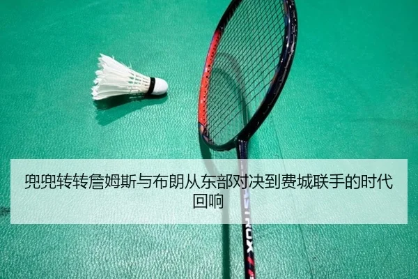 兜兜转转詹姆斯与布朗从东部对决到费城联手的时代回响