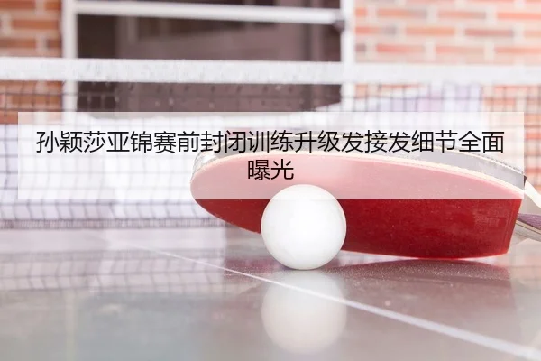 孙颖莎亚锦赛前封闭训练升级发接发细节全面曝光